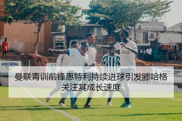 曼联青训前锋惠特利持续进球引发滕哈格关注其成长速度